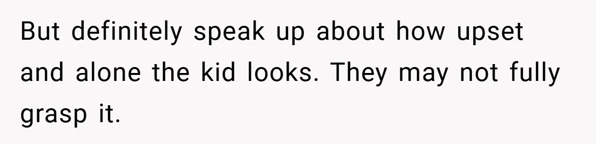 But definitely speak up about how upset and alone the kid looks. They may not fully grasp it.