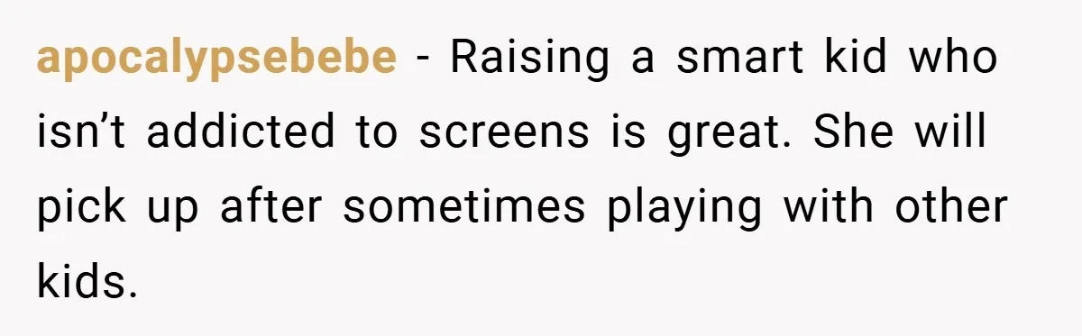 apocalypsebebe − Raising a smart kid who isn’t addicted to screens is great. She will pick up after sometimes playing with other kids.