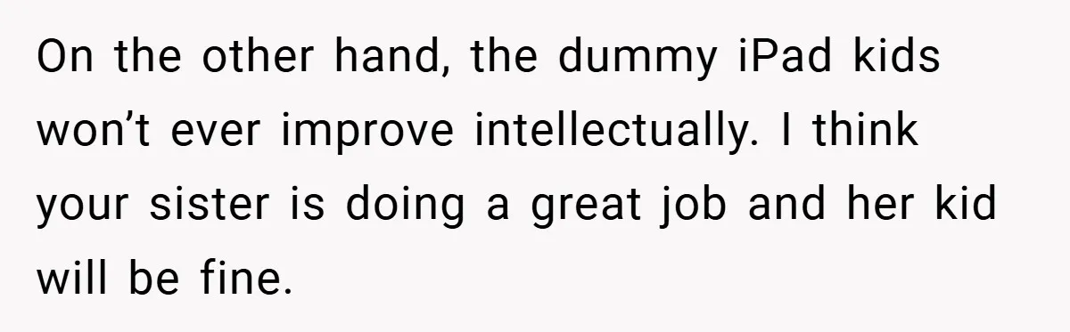 On the other hand, the dummy iPad kids won’t ever improve intellectually. I think your sister is doing a great job and her kid will be fine.