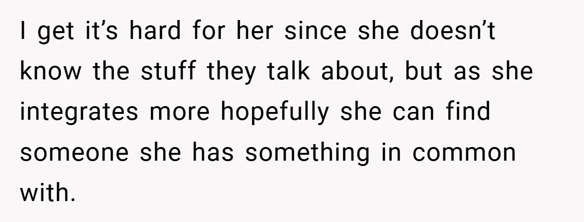I get it’s hard for her since she doesn’t know the stuff they talk about, but as she integrates more hopefully she can find someone she has something in common...