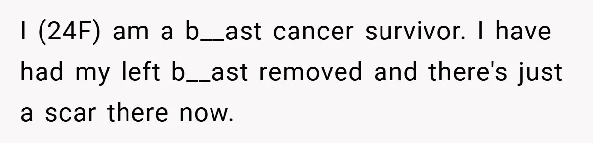 I (24F) am a b__ast cancer survivor. I have had my left b__ast removed and there's just a scar there now.