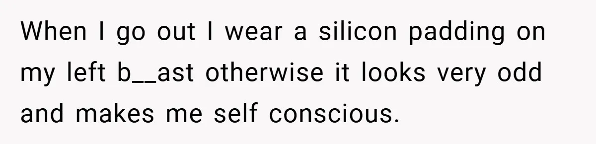 When I go out I wear a silicon padding on my left b__ast otherwise it looks very odd and makes me self conscious.