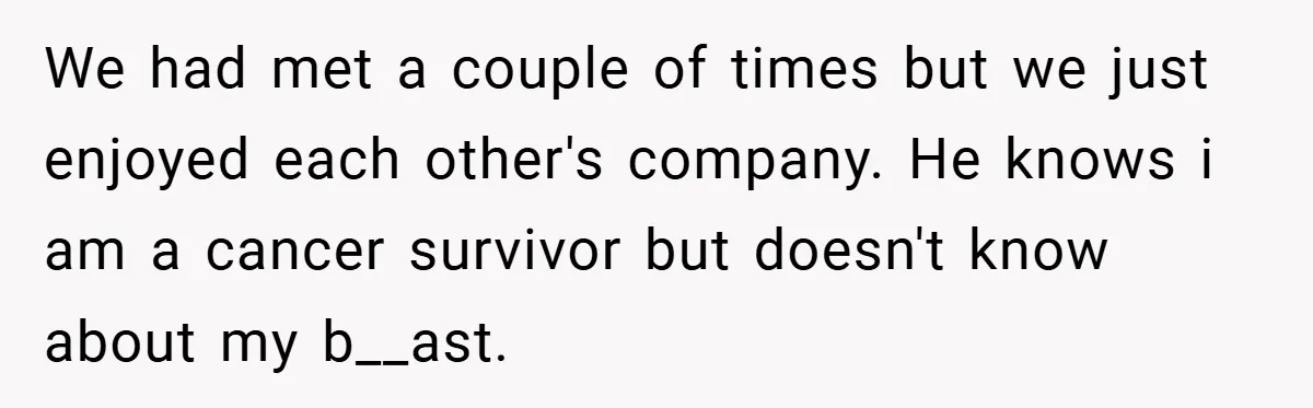 We had met a couple of times but we just enjoyed each other's company. He knows i am a cancer survivor but doesn't know about my b__ast.