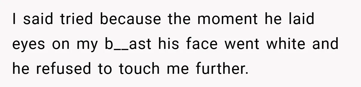 I said tried because the moment he laid eyes on my b__ast his face went white and he refused to touch me further.