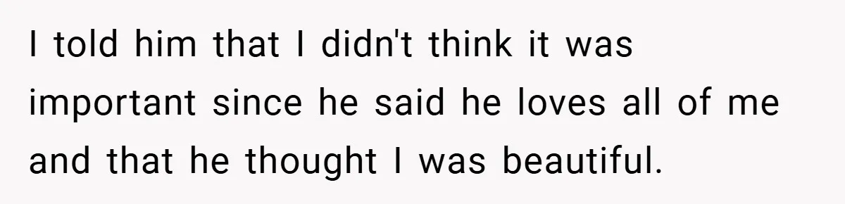I told him that I didn't think it was important since he said he loves all of me and that he thought I was beautiful.