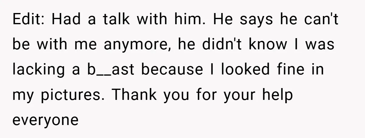 Edit: Had a talk with him. He says he can't be with me anymore, he didn't know I was lacking a b__ast because I looked fine in my pictures. Thank...