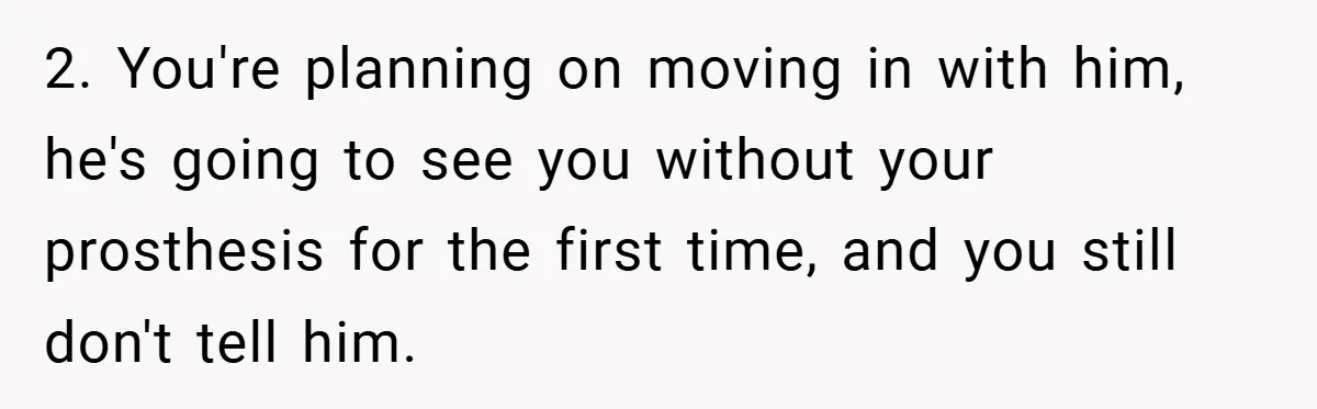 2. You're planning on moving in with him, he's going to see you without your prosthesis for the first time, and you still don't tell him.