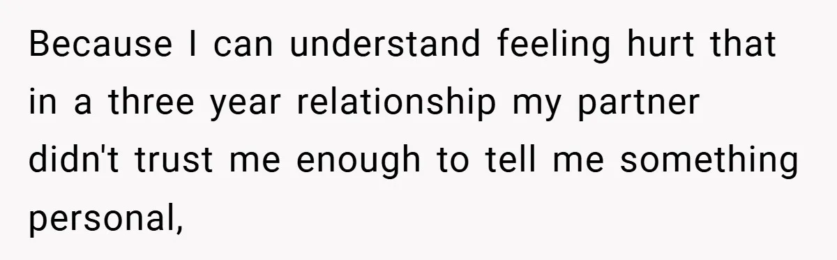 Because I can understand feeling hurt that in a three year relationship my partner didn't trust me enough to tell me something personal,