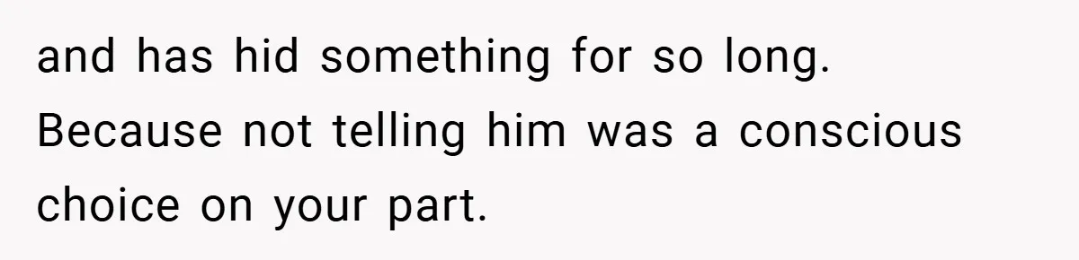 and has hid something for so long. Because not telling him was a conscious choice on your part.