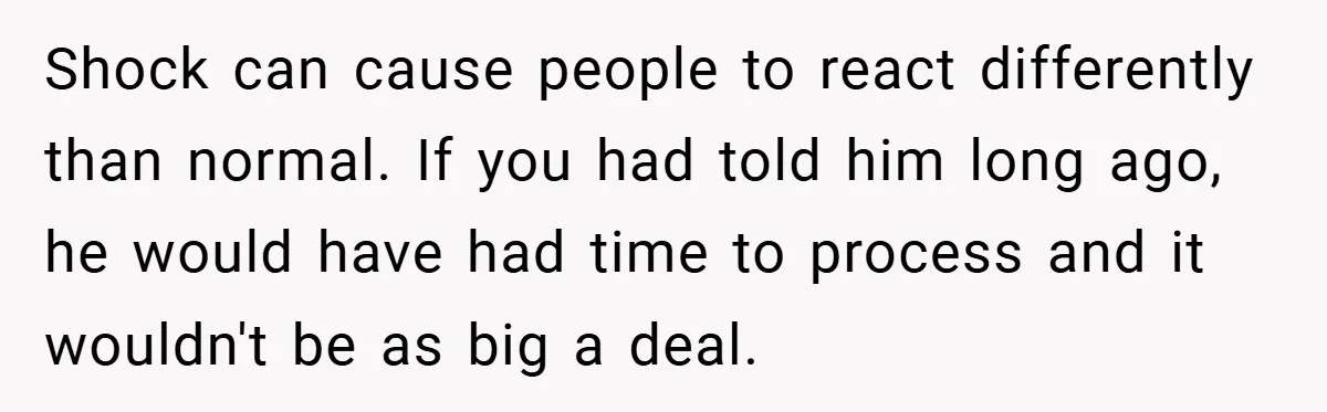 Shock can cause people to react differently than normal. If you had told him long ago, he would have had time to process and it wouldn't be as big a...