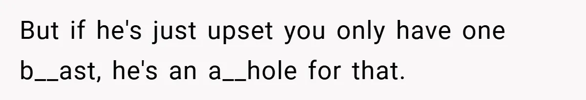 But if he's just upset you only have one b__ast, he's an a__hole for that.