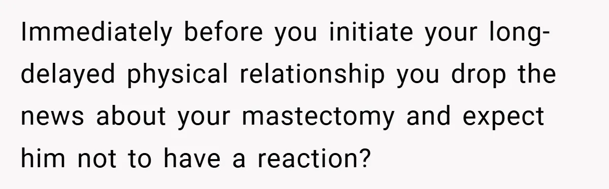 Immediately before you initiate your long-delayed physical relationship you drop the news about your mastectomy and expect him not to have a reaction?