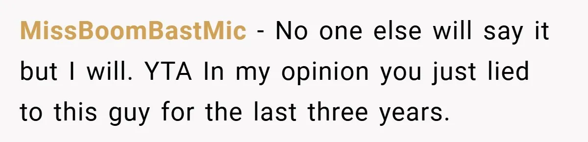 MissBoomBastMic − No one else will say it but I will. YTA In my opinion you just lied to this guy for the last three years.