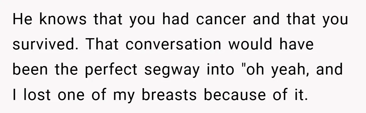 He knows that you had cancer and that you survived. That conversation would have been the perfect segway into "oh yeah, and I lost one of my breasts because of...