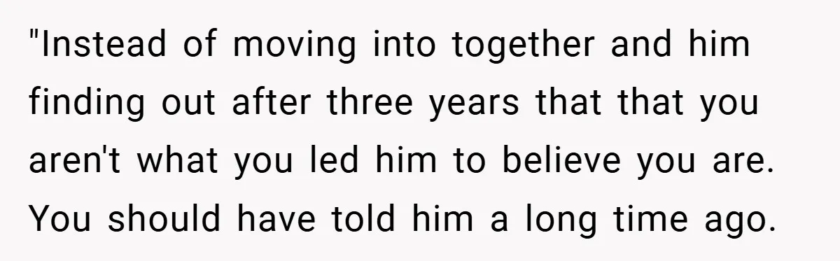 "Instead of moving into together and him finding out after three years that that you aren't what you led him to believe you are. You should have told him a...