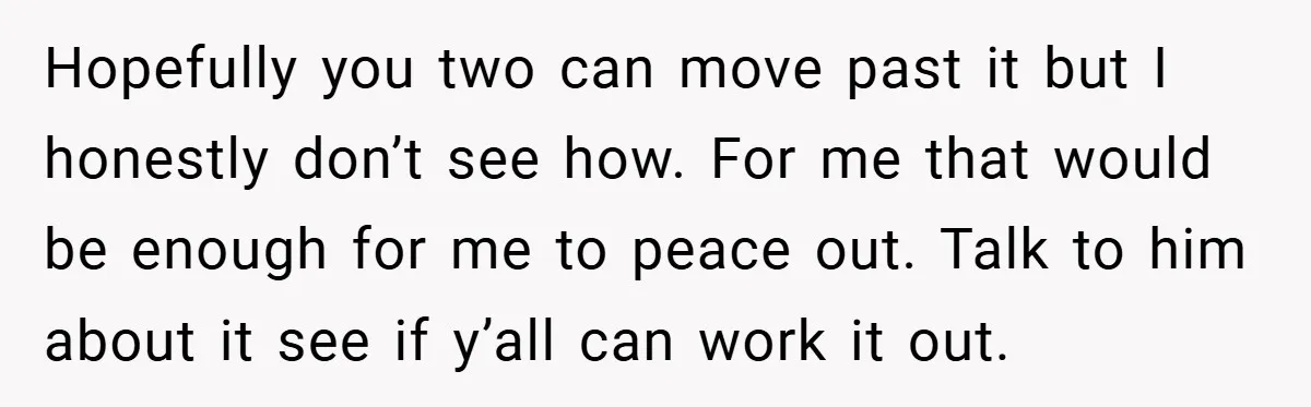 Hopefully you two can move past it but I honestly don’t see how. For me that would be enough for me to peace out. Talk to him about it see...
