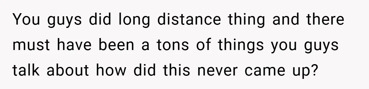 You guys did long distance thing and there must have been a tons of things you guys talk about how did this never came up?