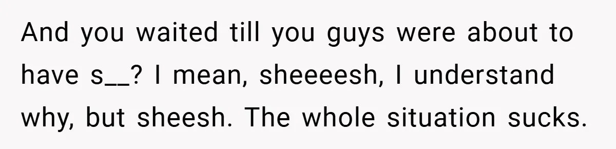And you waited till you guys were about to have s__? I mean, sheeeesh, I understand why, but sheesh. The whole situation sucks.