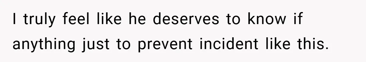 I truly feel like he deserves to know if anything just to prevent incident like this.