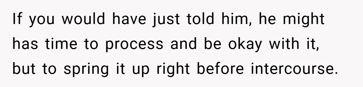 If you would have just told him, he might has time to process and be okay with it, but to spring it up right before intercourse.