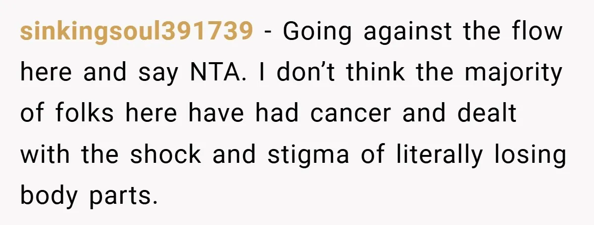 sinkingsoul391739 − Going against the flow here and say NTA. I don’t think the majority of folks here have had cancer and dealt with the shock and stigma of literally...