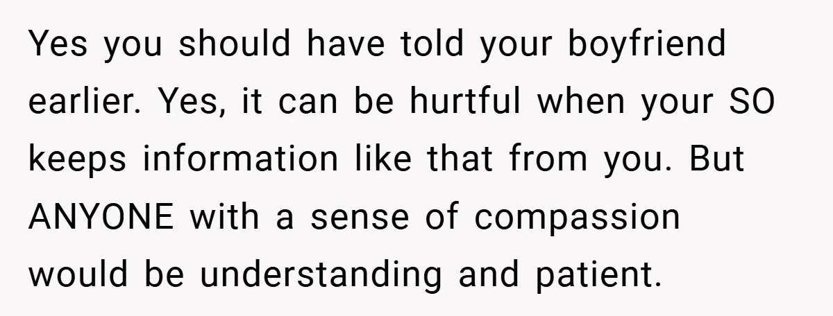 Yes you should have told your boyfriend earlier. Yes, it can be hurtful when your SO keeps information like that from you. But ANYONE with a sense of compassion would...