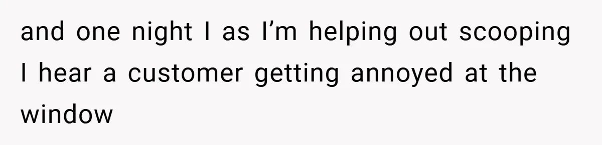 and one night I as I’m helping out scooping I hear a customer getting annoyed at the window