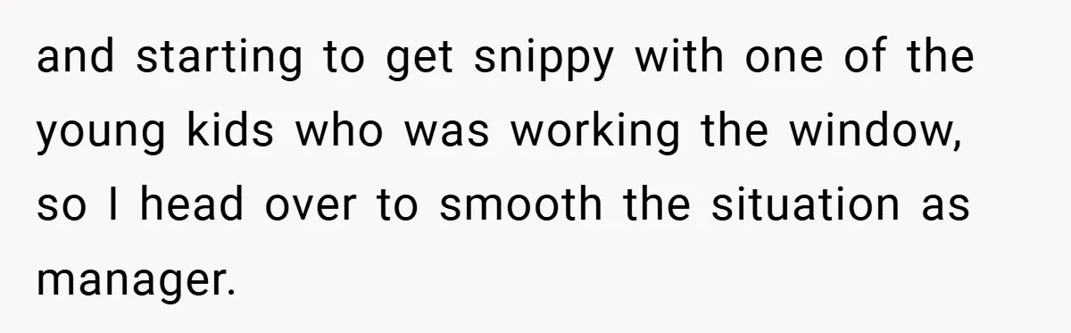 and starting to get snippy with one of the young kids who was working the window, so I head over to smooth the situation as manager.