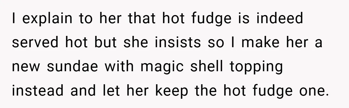 I explain to her that hot fudge is indeed served hot but she insists so I make her a new sundae with magic shell topping instead and let her keep...