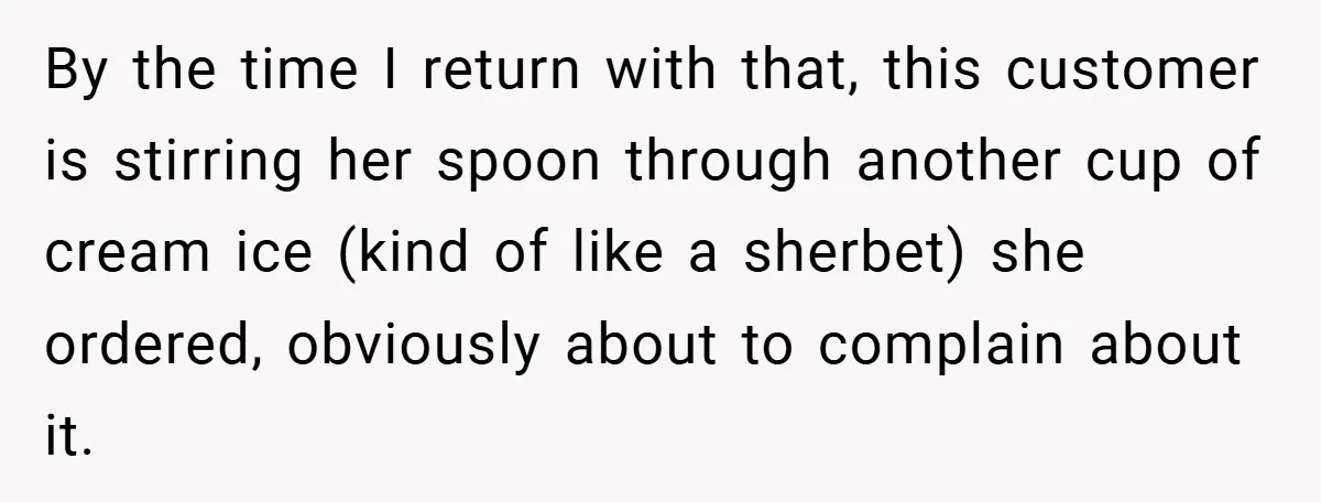 By the time I return with that, this customer is stirring her spoon through another cup of cream ice (kind of like a sherbet) she ordered, obviously about to complain...