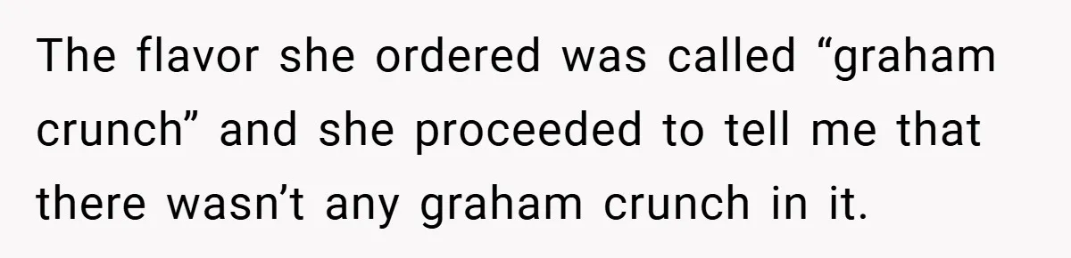 The flavor she ordered was called “graham crunch” and she proceeded to tell me that there wasn’t any graham crunch in it.