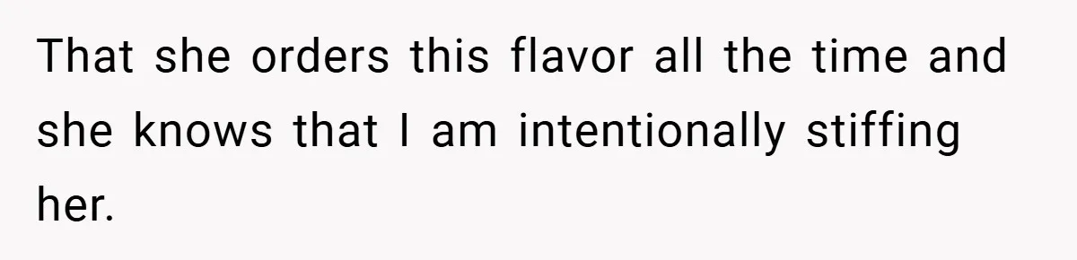 That she orders this flavor all the time and she knows that I am intentionally stiffing her.