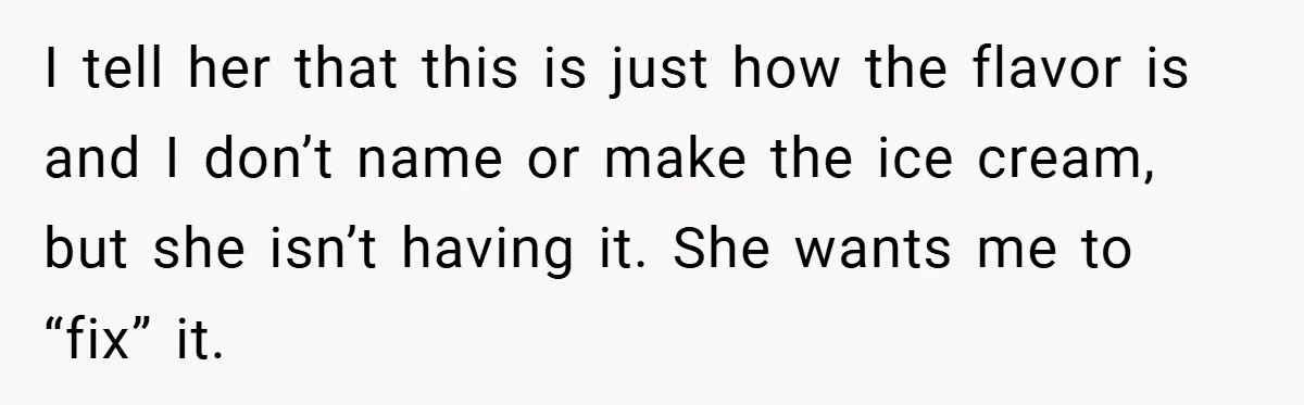 I tell her that this is just how the flavor is and I don’t name or make the ice cream, but she isn’t having it. She wants me to “fix”...