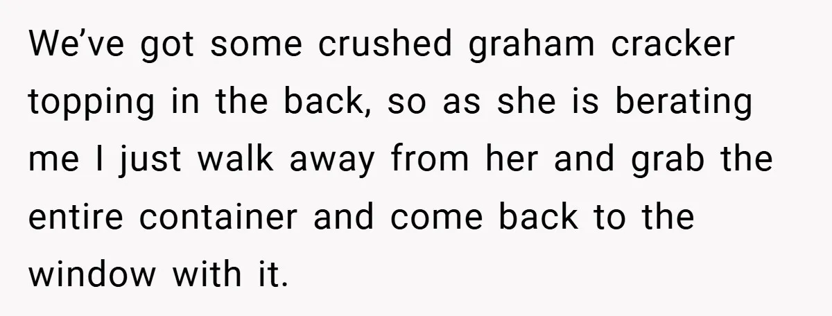 We’ve got some crushed graham cracker topping in the back, so as she is berating me I just walk away from her and grab the entire container and come back...