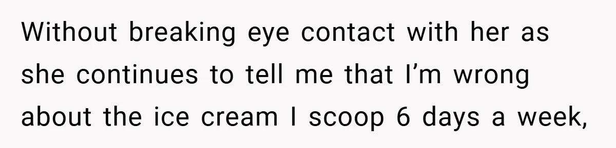 Without breaking eye contact with her as she continues to tell me that I’m wrong about the ice cream I scoop 6 days a week,