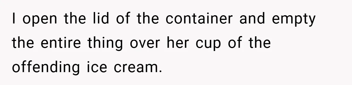 I open the lid of the container and empty the entire thing over her cup of the offending ice cream.