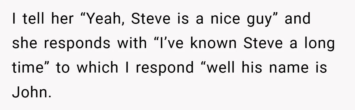 I tell her “Yeah, Steve is a nice guy” and she responds with “I’ve known Steve a long time” to which I respond “well his name is John.