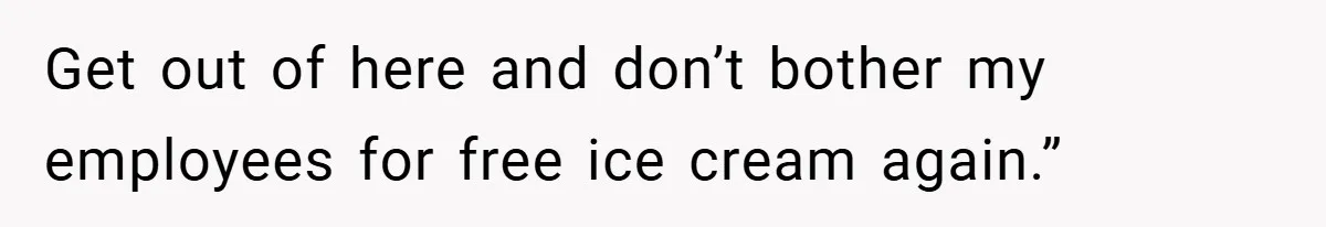 Get out of here and don’t bother my employees for free ice cream again.”