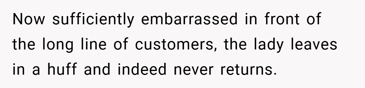 Now sufficiently embarrassed in front of the long line of customers, the lady leaves in a huff and indeed never returns.