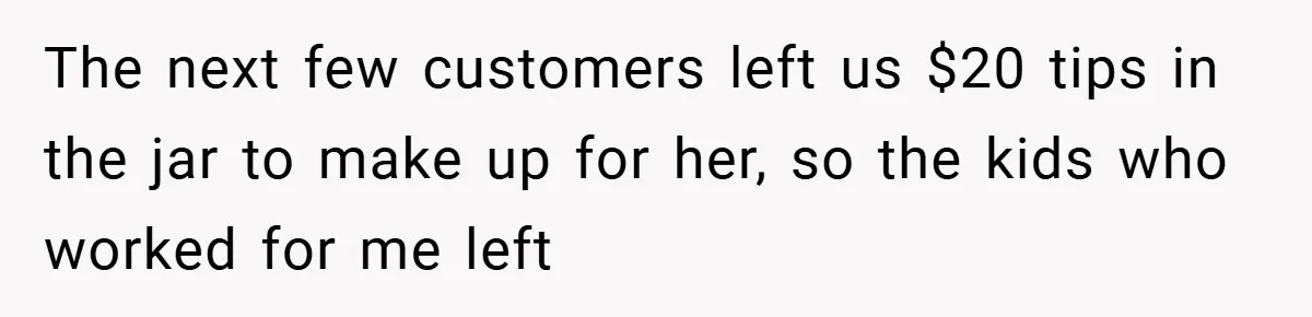 The next few customers left us $20 tips in the jar to make up for her, so the kids who worked for me left