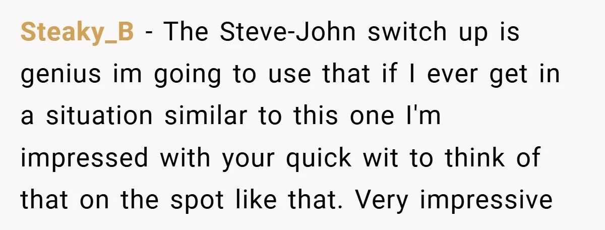 Steaky_B − The Steve-John switch up is genius im going to use that if I ever get in a situation similar to this one I'm impressed with your quick wit...