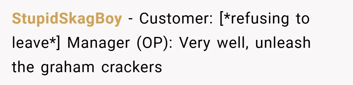 StupidSkagBoy − Customer: [*refusing to leave*] Manager (OP): Very well, unleash the graham crackers