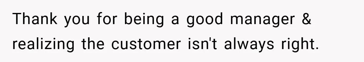 Thank you for being a good manager & realizing the customer isn't always right.