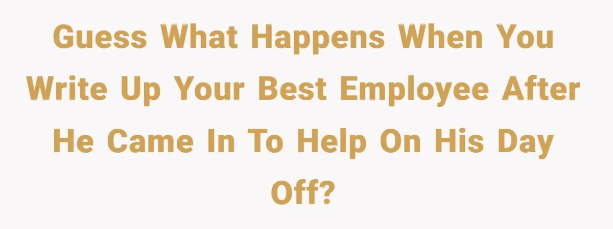Guess what happens when you write up your best employee after he came in to help on his day off?