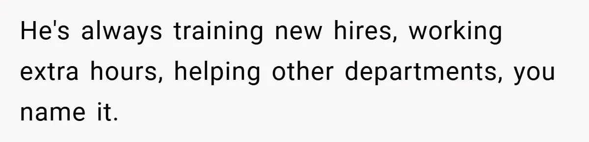 He's always training new hires, working extra hours, helping other departments, you name it.