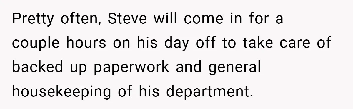 Pretty often, Steve will come in for a couple hours on his day off to take care of backed up paperwork and general housekeeping of his department.