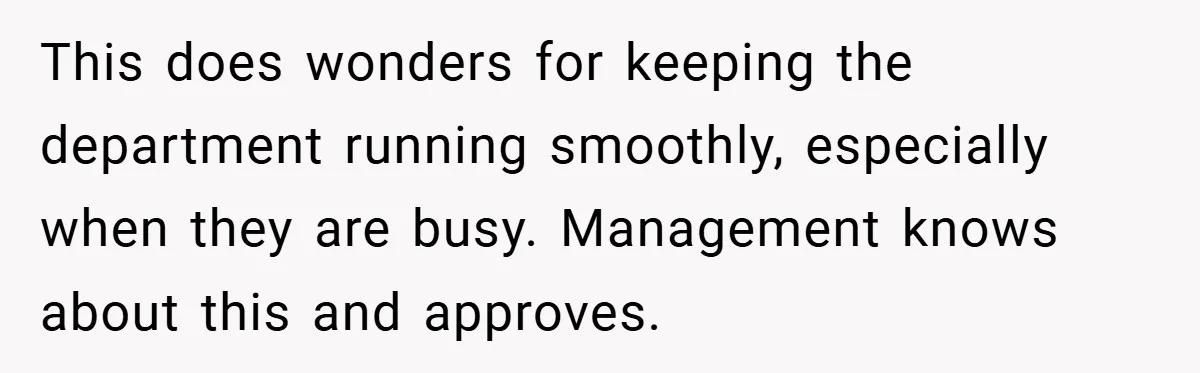 This does wonders for keeping the department running smoothly, especially when they are busy. Management knows about this and approves.