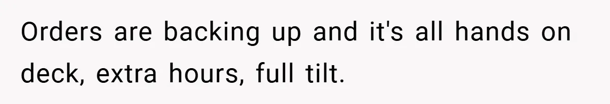 Orders are backing up and it's all hands on deck, extra hours, full tilt.