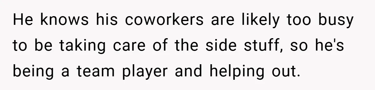 He knows his coworkers are likely too busy to be taking care of the side stuff, so he's being a team player and helping out.