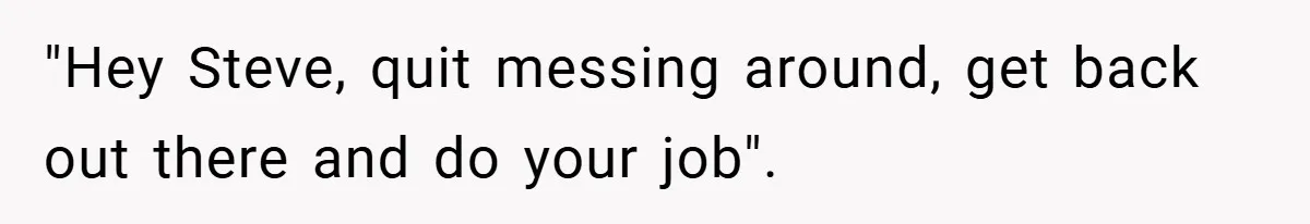 "Hey Steve, quit messing around, get back out there and do your job".